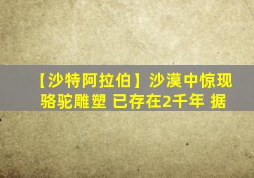 【沙特阿拉伯】沙漠中惊现骆驼雕塑 已存在2千年 据